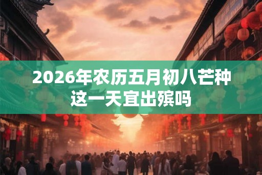 2026年农历五月初八芒种这一天宜出殡吗 2026年农历五月初八芒种这一天宜出殡吗