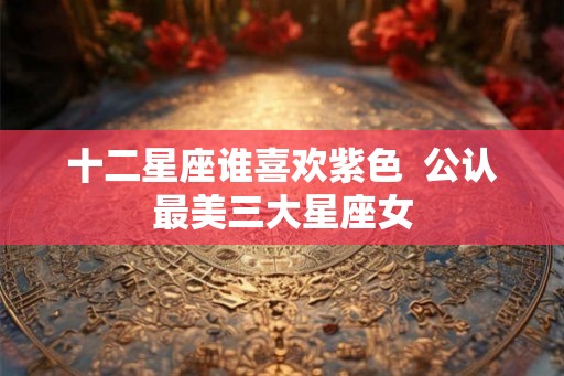 十二星座谁喜欢紫色  公认最美三大星座女