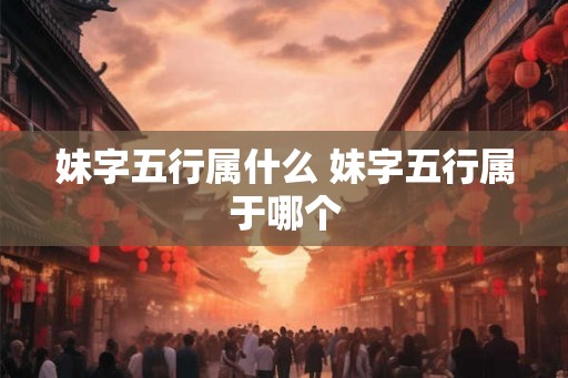 妹字五行属什么 妹字五行属于哪个 妹字五行属什么 妹字五行属于哪个