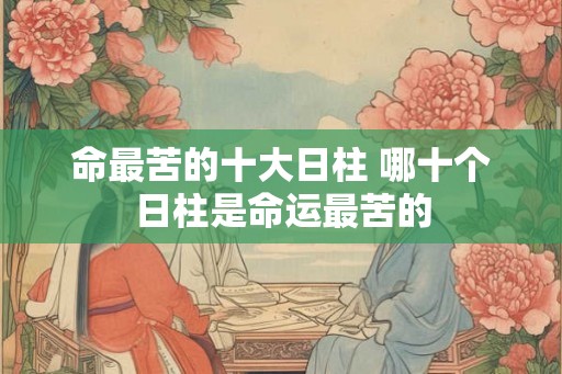 命最苦的十大日柱 哪十个日柱是命运最苦的 命最苦的十大日柱 哪十个日柱是命运最苦的