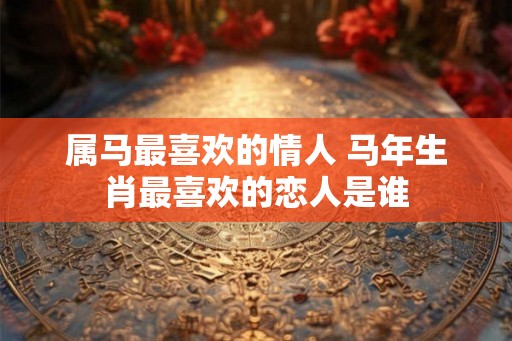 属马最喜欢的情人 马年生肖最喜欢的恋人是谁 属马最喜欢的情人 马年生肖最喜欢的恋人是谁