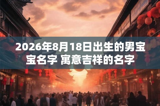 2026年8月18日出生的男宝宝名字 寓意吉祥的名字 2026年8月18日出生的男宝宝名字 寓意吉祥的名字
