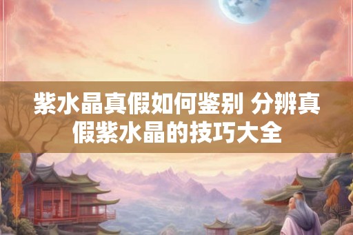 紫水晶真假如何鉴别 分辨真假紫水晶的技巧大全 紫水晶真假如何鉴别 分辨真假紫水晶的技巧大全