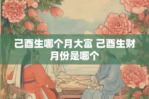 己酉生哪个月大富 己酉生财月份是哪个 己酉生哪个月大富 己酉生财月份是哪个