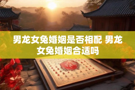 男龙女兔婚姻是否相配 男龙女兔婚姻合适吗