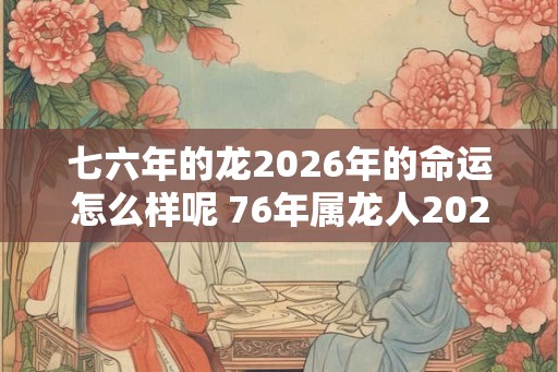 七六年的龙2026年的命运怎么样呢 76年属龙人2026年运势最新分析