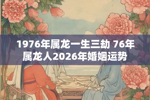 1976年属龙一生三劫 76年属龙人2026年婚姻运势