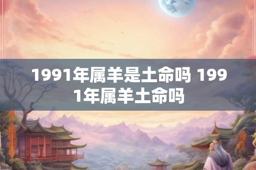 1991年属羊是土命吗 1991年属羊土命吗 1991年属羊是土命吗 1991年属羊土命吗