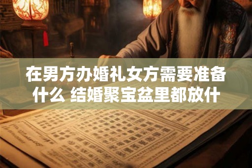 在男方办婚礼女方需要准备什么 结婚聚宝盆里都放什么