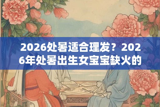 2026处暑适合理发?2026年处暑出生女宝宝缺火的名字 2026处暑适合理发?2026年处暑出生女宝宝缺火的名字