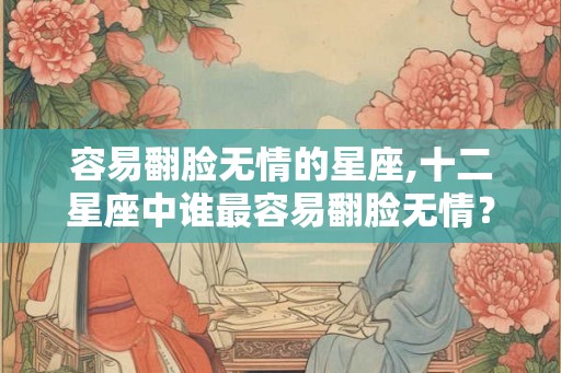 容易翻脸无情的星座,十二星座中谁最容易翻脸无情? 容易翻脸无情的星座,十二星座中谁最容易翻脸无情?