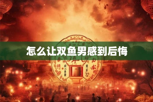怎么让双鱼男感到后悔