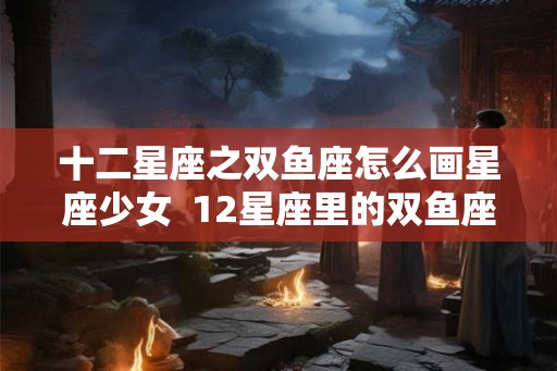 十二星座之双鱼座怎么画星座少女  12星座里的双鱼座怎么画