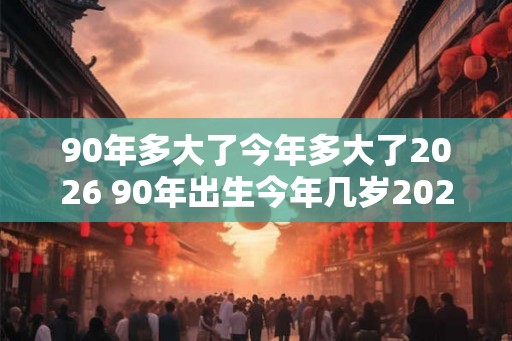 90年多大了今年多大了2026 90年出生今年几岁2026年几岁 90年多大了今年多大了2026 90年出生今年几岁2026年几岁