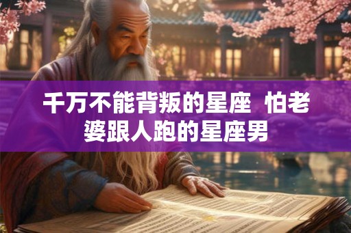 千万不能背叛的星座  怕老婆跟人跑的星座男