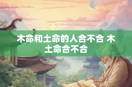 木命和土命的人合不合 木土命合不合 木命和土命的人合不合 木土命合不合