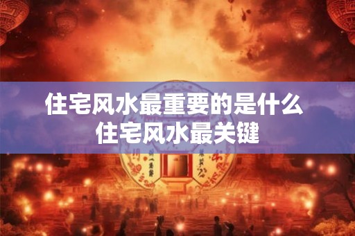 住宅风水最重要的是什么 住宅风水最关键 住宅风水最重要的是什么 住宅风水最关键