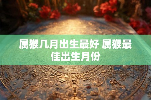 属猴几月出生最好 属猴最佳出生月份