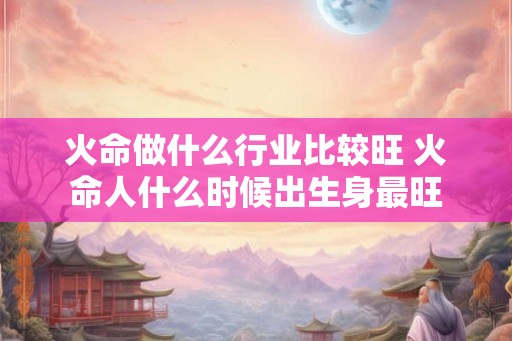 火命做什么行业比较旺 火命人什么时候出生身最旺 火命做什么行业比较旺 火命人什么时候出生身最旺