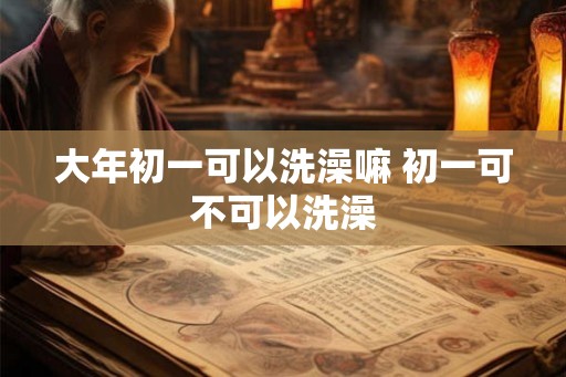 大年初一可以洗澡嘛 初一可不可以洗澡