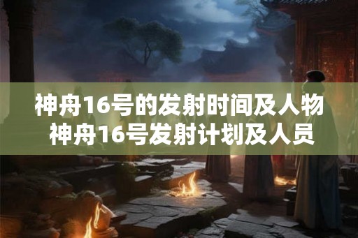 神舟16号的发射时间及人物 神舟16号发射计划及人员详情