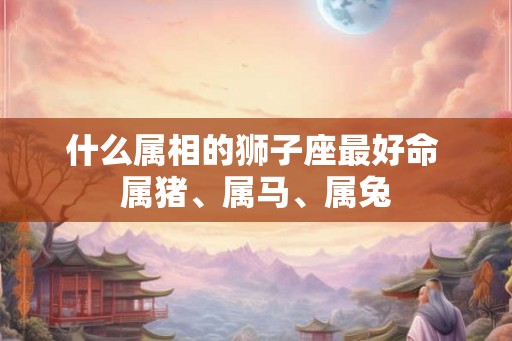 什么属相的狮子座最好命 属猪、属马、属兔