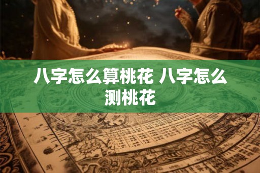 八字怎么算桃花 八字怎么测桃花