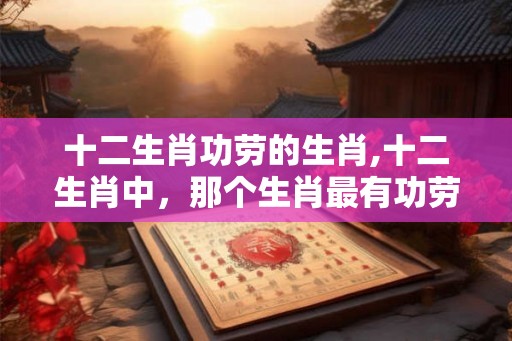 十二生肖功劳的生肖,十二生肖中，那个生肖最有功劳？