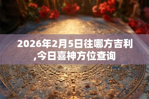 2026年2月5日往哪方吉利,今日喜神方位查询