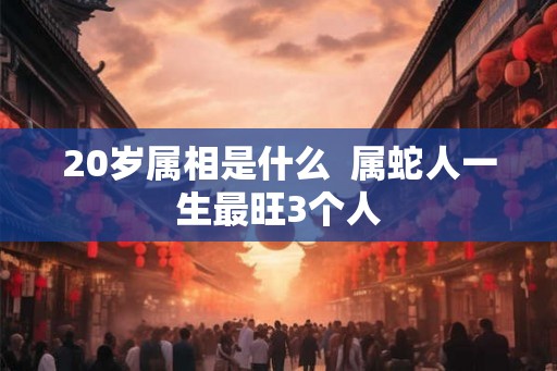 20岁属相是什么  属蛇人一生最旺3个人