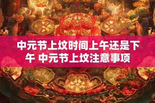 中元节上坟时间上午还是下午 中元节上坟注意事项 中元节上坟时间上午还是下午 中元节上坟注意事项