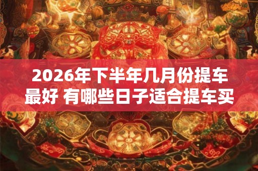 2026年下半年几月份提车最好 有哪些日子适合提车买车