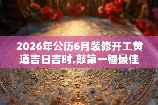 2026年公历6月装修开工黄道吉日吉时,敲第一锤最佳时间
