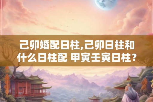 己卯婚配日柱,己卯日柱和什么日柱配 甲寅壬寅日柱？
