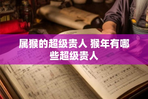 属猴的超级贵人 猴年有哪些超级贵人