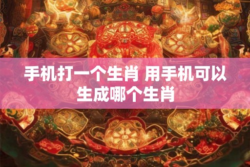 手机打一个生肖 用手机可以生成哪个生肖