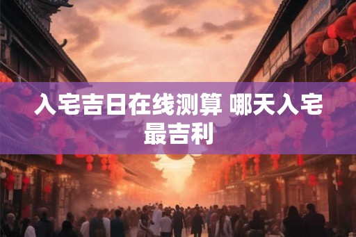 入宅吉日在线测算 哪天入宅最吉利