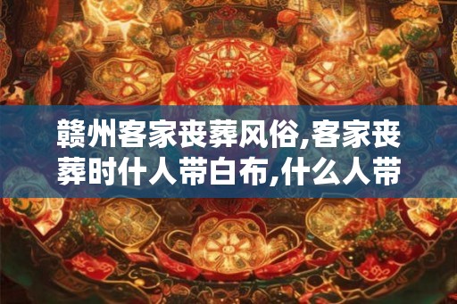 赣州客家丧葬风俗,客家丧葬时什人带白布,什么人带黑布