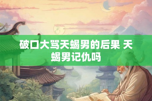破口大骂天蝎男的后果 天蝎男记仇吗 破口大骂天蝎男的后果 天蝎男记仇吗