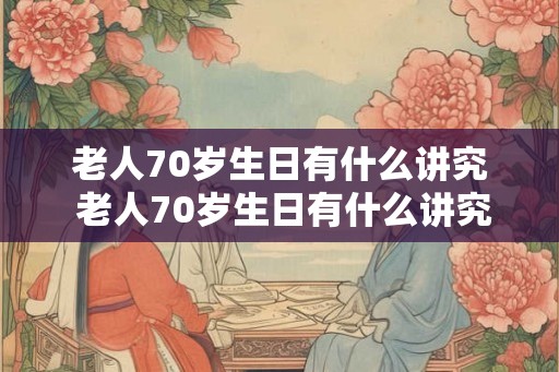 老人70岁生日有什么讲究 老人70岁生日有什么讲究