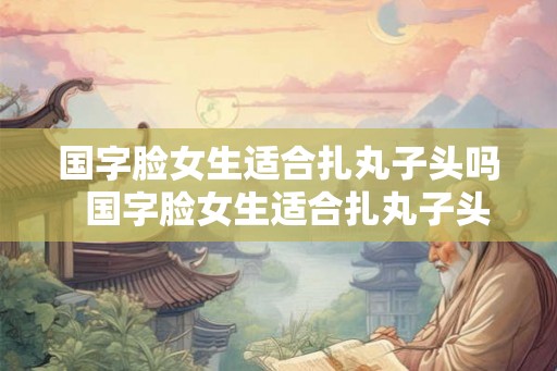 国字脸女生适合扎丸子头吗  国字脸女生适合扎丸子头吗