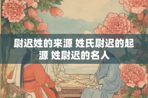 尉迟姓的来源 姓氏尉迟的起源 姓尉迟的名人