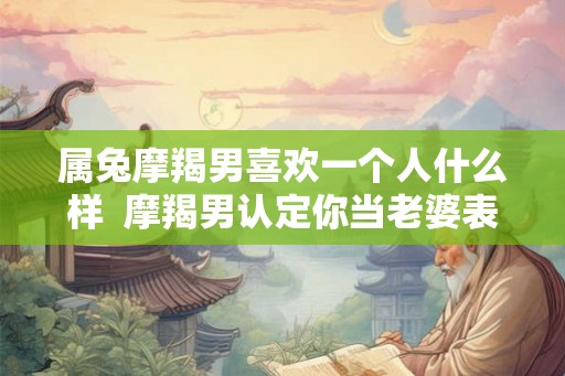 属兔摩羯男喜欢一个人什么样  摩羯男认定你当老婆表现