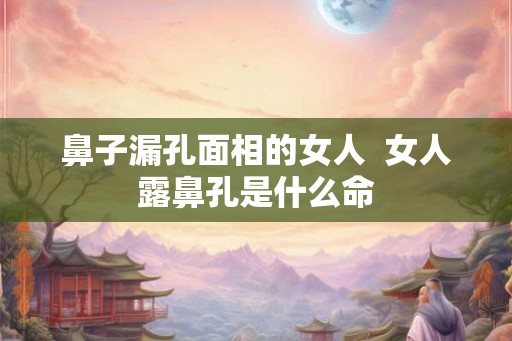 鼻子漏孔面相的女人  女人露鼻孔是什么命