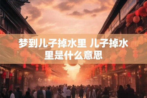 梦到儿子掉水里 儿子掉水里是什么意思 梦到儿子掉水里 儿子掉水里是什么意思