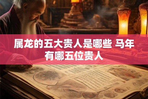 属龙的五大贵人是哪些 马年有哪五位贵人