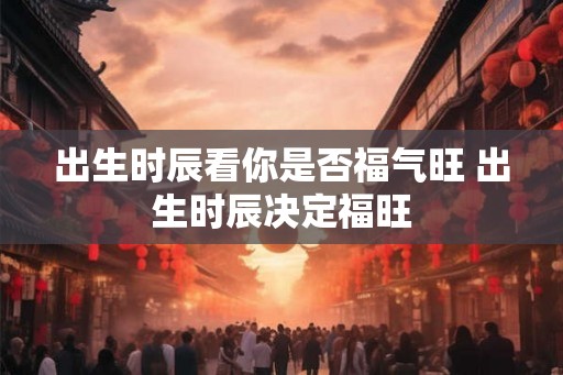 出生时辰看你是否福气旺 出生时辰决定福旺