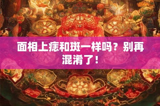 面相上痣和斑一样吗？别再混淆了！