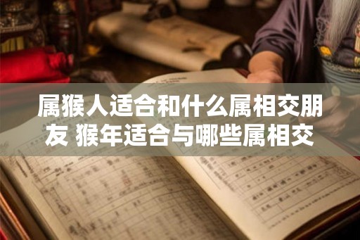 属猴人适合和什么属相交朋友 猴年适合与哪些属相交友 属猴人适合和什么属相交朋友 猴年适合与哪些属相交友