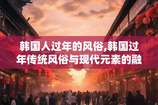 韩国人过年的风俗,韩国过年传统风俗与现代元素的融合